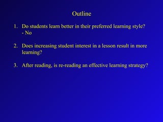 Outline
1. Do students learn better in their preferred learning style?
- No
2. Does increasing student interest in a lesson result in more
learning?
3. After reading, is re-reading an effective learning strategy?
 