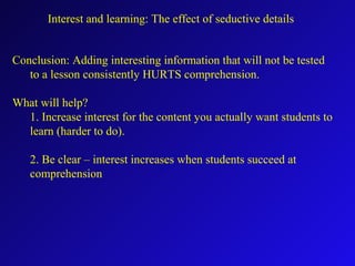 Interest and learning: The effect of seductive details
Conclusion: Adding interesting information that will not be tested
to a lesson consistently HURTS comprehension.
What will help?
1. Increase interest for the content you actually want students to
learn (harder to do).
2. Be clear – interest increases when students succeed at
comprehension
 