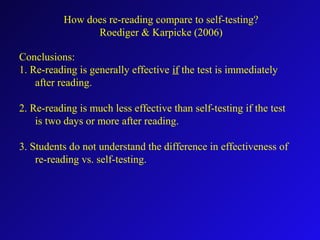 Conclusions:
1. Re-reading is generally effective if the test is immediately
after reading.
2. Re-reading is much less effective than self-testing if the test
is two days or more after reading.
3. Students do not understand the difference in effectiveness of
re-reading vs. self-testing.
How does re-reading compare to self-testing?
Roediger & Karpicke (2006)
 