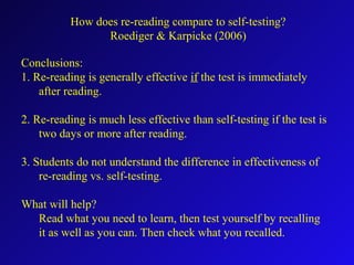 Conclusions:
1. Re-reading is generally effective if the test is immediately
after reading.
2. Re-reading is much less effective than self-testing if the test is
two days or more after reading.
3. Students do not understand the difference in effectiveness of
re-reading vs. self-testing.
What will help?
Read what you need to learn, then test yourself by recalling
it as well as you can. Then check what you recalled.
How does re-reading compare to self-testing?
Roediger & Karpicke (2006)
 