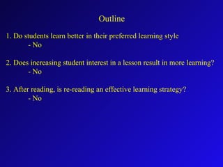 Outline
1. Do students learn better in their preferred learning style
- No
2. Does increasing student interest in a lesson result in more learning?
- No
3. After reading, is re-reading an effective learning strategy?
- No
 