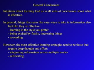 General Conclusions
Intuitions about learning lead us to all sorts of conclusions about what
is effective.
In general, things that seem like easy ways to take in information also
feel like they’re effective:
- learning in the style you prefer
- being excited by flashy, interesting things
- re-reading
However, the most effective learning strategies tend to be those that
require deep thought and effort:
- integrating information across multiple modes
- self-testing
 