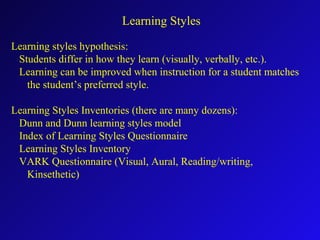 Learning styles hypothesis:
Students differ in how they learn (visually, verbally, etc.).
Learning can be improved when instruction for a student matches
the student’s preferred style.
Learning Styles Inventories (there are many dozens):
Dunn and Dunn learning styles model
Index of Learning Styles Questionnaire
Learning Styles Inventory
VARK Questionnaire (Visual, Aural, Reading/writing,
Kinsethetic)
Learning Styles
 