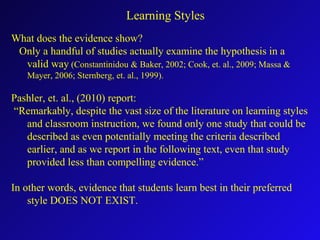 What does the evidence show?
Only a handful of studies actually examine the hypothesis in a
valid way (Constantinidou & Baker, 2002; Cook, et. al., 2009; Massa &
Mayer, 2006; Sternberg, et. al., 1999).
Pashler, et. al., (2010) report:
“Remarkably, despite the vast size of the literature on learning styles
and classroom instruction, we found only one study that could be
described as even potentially meeting the criteria described
earlier, and as we report in the following text, even that study
provided less than compelling evidence.”
In other words, evidence that students learn best in their preferred
style DOES NOT EXIST.
Learning Styles
 