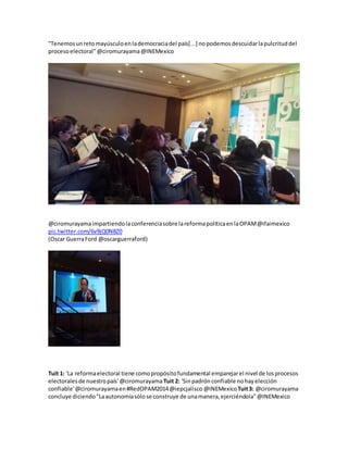 "Tenemosunretomayúsculoenlademocraciadel país[...] nopodemosdescuidarlapulcrituddel
procesoelectoral"@ciromurayama@INEMexico
@ciromurayamaimpartiendolaconferenciasobre lareformapolíticaenlaOPAM@ifaimexico
pic.twitter.com/6v9jQ0N8Z0
(Oscar GuerraFord @oscarguerraford)
Tuit 1: 'La reformaelectoral tiene comopropósitofundamental emparejarel nivel de losprocesos
electoralesde nuestropaís'@ciromurayama Tuit 2: 'Sinpadrón confiable nohayelección
confiable'@ciromurayamaen#RedOPAM2014@iepcjalisco @INEMexicoTuit3: @ciromurayama
concluye diciendo"Laautonomíasólose construye de unamanera,ejerciéndola"@INEMexico
 