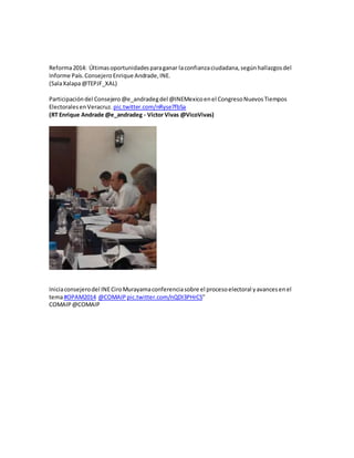 Reforma2014: Últimasoportunidadesparaganar laconfianzaciudadana,segúnhallazgosdel
Informe País.Consejero Enrique Andrade,INE.
(SalaXalapa@TEPJF_XAL)
Participacióndel Consejero@e_andradegdel @INEMexicoenel CongresoNuevosTiempos
ElectoralesenVeracruz. pic.twitter.com/nRyse7fbSa
(RT Enrique Andrade @e_andradeg - Víctor Vivas @VicoVivas)
Iniciaconsejerodel INECiroMurayamaconferenciasobre el procesoelectoral yavancesenel
tema#OPAM2014 @COMAIP pic.twitter.com/nQDI3PHrCS”
COMAIP @COMAIP
 
