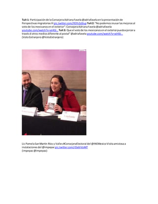 Tuit 1: Participaciónde laConsejeraAdrianaFavela@adriafavelaenlapresentaciónde
PerspectivasmigratoriasIII pic.twitter.com/YEFh2s0Jup Tuit2: "Nopodemosreusarlasmejorasal
votode losmexicanosenel exterior":ConsejeraAdrianaFavela@adriafavela
youtube.com/watch?v=aii43J…Tuit3: Que el votode los mexicanosenel exteriorpuedaejercera
travésd otros mediosdiferente al postal"@adriafavela youtube.com/watch?v=aii43J…
(VotoExtranjero @VotoExtranjero)
Lic PamelaSanMartín Ríos y Valles#ConsejeraElectoral del @INEMexicoVisitaamistosaa
instalacionesdel @impepacpic.twitter.com/rDaXrVzA4T
(impepac@impepac)
 