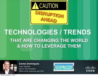 Carlos Dominguez
Cisco Systems
Senior Vice President
Ofﬁce of the Chairman and CEO
TECHNOLOGIES / TRENDS
DISRUPTION
AHEAD
THAT ARE CHANGING THE WORLD
& HOW TO LEVERAGE THEM
Monday, November 1, 2010
 