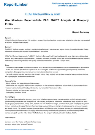 Find Industry reports, Company profiles
ReportLinker                                                                       and Market Statistics



                                          >> Get this Report Now by email!

Wm Morrison Supermarkets PLC: SWOT Analysis & Company
Profile
Published on April 2010

                                                                                                             Report Summary

Synopsis
WMI's Wm Morrison Supermarkets PLC contains a company overview, key facts, locations and subsidiaries, news and events as well
as a SWOT analysis of the company.


Summary
This SWOT Analysis company profile is a crucial resource for industry executives and anyone looking to quickly understand the key
information concerning Wm Morrison Supermarkets PLC's business.


WMI's 'Wm Morrison Supermarkets PLC SWOT Analysis & Company Profile' reports utilize a wide range of primary and secondary
sources, which are analyzed and presented in a consistent and easily accessible format. WMI strictly follows a standardized research
methodology to ensure high levels of data quality and these characteristics guarantee a unique report.


Scope
' Examines and identifies key information and issues about (Wm Morrison Supermarkets PLC) for business intelligence requirements
' Studies and presents Wm Morrison Supermarkets PLC's strengths, weaknesses, opportunities (growth potential) and threats
(competition). Strategic and operational business information is objectively reported.
' The profile contains business operations, the company history, major products and services, prospects, key competitors, structure
and key employees, locations and subsidiaries.


Reasons To Buy
' Quickly enhance your understanding of the company.
' Obtain details and analysis of the market and competitors as well as internal and external factors which could impact the industry.
' Increase business/sales activities by understanding your competitors' businesses better.
' Recognize potential partnerships and suppliers.
' Obtain yearly profitability figures


Key Highlights
Wm Morrison Supermarkets Plc (Morrison) is one of the UK's leading supermarket chains engaged in providing a broad range of
goods including branded and own label products. The company, along with its subsidiaries, offers a wide range of products, which
include grocery, fish and meat, bakery items, alcoholic and non-alcoholic beverages, pharmaceuticals, dairy based products, garden
furniture and tools, and recipes. Morrison offers its entire product portfolio under both private labels as well as renowned brands in
and around the UK. The company operates through a network of 403 stores under the banner Morrison. It is a vertically integrated
company with operations throughout the supply chain with company-owned bakeries, processing facilities and transport fleet.
Morrison principally operates in the UK and the Netherlands. The company is headquartered in Bradford, the UK.


News Headlines


Morrisons earns Red Tractor certification for fresh meats
Morrisons selects Zetes' wireless IT solution


Wm Morrison Supermarkets PLC: SWOT Analysis & Company Profile                                                                    Page 1/4
 