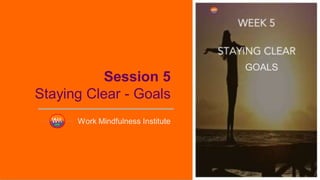 Session 5
Staying Clear - Goals
Work Mindfulness Institute
GOALS
 