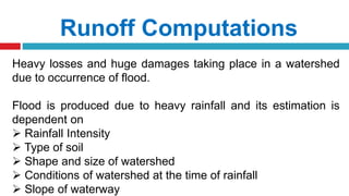 Runoff Computations
Heavy losses and huge damages taking place in a watershed
due to occurrence of flood.
Flood is produced due to heavy rainfall and its estimation is
dependent on
 Rainfall Intensity
 Type of soil
 Shape and size of watershed
 Conditions of watershed at the time of rainfall
 Slope of waterway
 