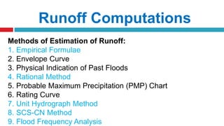 Runoff Computations
Methods of Estimation of Runoff:
1. Empirical Formulae
2. Envelope Curve
3. Physical Indication of Past Floods
4. Rational Method
5. Probable Maximum Precipitation (PMP) Chart
6. Rating Curve
7. Unit Hydrograph Method
8. SCS-CN Method
9. Flood Frequency Analysis
 