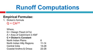 Runoff Computations
Empirical Formulae:
1. Dicken’s formula
Q = CA3/4
Where,
Q = Design Flood (m3/s)
A = Area of Catchment in KM2
C = Dicken’s Constant
North Indian Plains 6
North Indian Hilly Regions 11-14
Central India 14-28
Coastal Andhra & Orissa 22-28
 