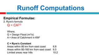 Runoff Computations
Empirical Formulae:
2. Ryve’s formula
Q = CA2/3
Where,
Q = Design Flood (m3/s)
A = Area of Catchment in KM2
C = Ryve’s Constant
Areas within 80 km from east coast 6.8
Areas within 80-160 km from east coast 8.5
Limited areas near hills 10.2
 