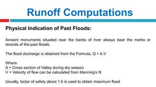 Runoff Computations
Physical Indication of Past Floods:
Ancient monuments situated near the banks of river always bear the marks or
records of the past floods.
The flood discharge is obtained from the Formula, Q = A.V
Where
A = Cross section of Valley during dry season
V = Velocity of flow can be calculated from Manning’s N
Usually, factor of safety about 1.5 is used to obtain maximum flood
 