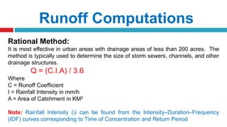 Runoff Computations
Rational Method:
It is most effective in urban areas with drainage areas of less than 200 acres. The
method is typically used to determine the size of storm sewers, channels, and other
drainage structures.
Q = (C.I.A) / 3.6
Where
C = Runoff Coefficient
I = Rainfall Intensity in mm/h
A = Area of Catchment in KM2
Note: Rainfall Intensity (i) can be found from the Intensity–Duration–Frequency
(IDF) curves corresponding to Time of Concentration and Return Period
 