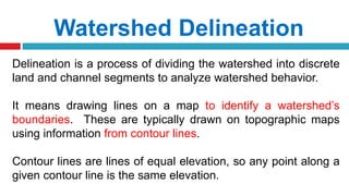 Watershed Delineation
Delineation is a process of dividing the watershed into discrete
land and channel segments to analyze watershed behavior.
It means drawing lines on a map to identify a watershed’s
boundaries. These are typically drawn on topographic maps
using information from contour lines.
Contour lines are lines of equal elevation, so any point along a
given contour line is the same elevation.
 