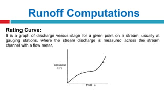 Runoff Computations
Rating Curve:
It is a graph of discharge versus stage for a given point on a stream, usually at
gauging stations, where the stream discharge is measured across the stream
channel with a flow meter.
 