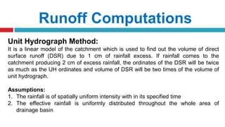 Runoff Computations
Unit Hydrograph Method:
It is a linear model of the catchment which is used to find out the volume of direct
surface runoff (DSR) due to 1 cm of rainfall excess. If rainfall comes to the
catchment producing 2 cm of excess rainfall, the ordinates of the DSR will be twice
as much as the UH ordinates and volume of DSR will be two times of the volume of
unit hydrograph.
Assumptions:
1. The rainfall is of spatially uniform intensity with in its specified time
2. The effective rainfall is uniformly distributed throughout the whole area of
drainage basin
 
