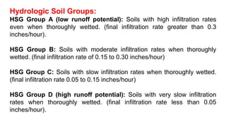 Hydrologic Soil Groups:
HSG Group A (low runoff potential): Soils with high infiltration rates
even when thoroughly wetted. (final infiltration rate greater than 0.3
inches/hour).
HSG Group B: Soils with moderate infiltration rates when thoroughly
wetted. (final infiltration rate of 0.15 to 0.30 inches/hour)
HSG Group C: Soils with slow infiltration rates when thoroughly wetted.
(final infiltration rate 0.05 to 0.15 inches/hour)
HSG Group D (high runoff potential): Soils with very slow infiltration
rates when thoroughly wetted. (final infiltration rate less than 0.05
inches/hour).
 