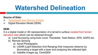 Watershed Delineation
Source of Data:
 Toposheets from Survey of India
 Digital Elevation Model (DEM)
DEM:
It is a digital model or 3D representation of a terrain's surface created from terrain
elevation data which can be obtained through
a) Land Surveying using Auto Level, Theodolite, Total Station, GPS, DGPS etc.
b) Remote Sensing
a) Aerial Photography
b) LIDAR (Light Detection And Ranging) that measures distance by
illuminating a target with a laser and analyzing the reflected light.
c) Satellite Images eg. CartoDEM
 