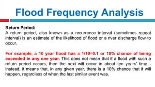 Flood Frequency Analysis
Return Period:
A return period, also known as a recurrence interval (sometimes repeat
interval) is an estimate of the likelihood of flood or a river discharge flow to
occur.
For example, a 10 year flood has a 1/10=0.1 or 10% chance of being
exceeded in any one year. This does not mean that if a flood with such a
return period occurs, then the next will occur in about ten years' time -
instead, it means that, in any given year, there is a 10% chance that it will
happen, regardless of when the last similar event was.
 