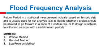 Flood Frequency Analysis
Return Period is a statistical measurement typically based on historic data
and is usually used for risk analysis (e.g. to decide whether a project should
be allowed to go forward in a zone of a certain risk, or to design structures
to withstand an event with a certain return period).
Methods:
1. Weibull Method
2. Gumbell Method
3. Log Pearson Method
 