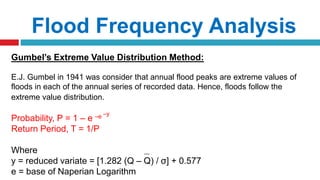 Flood Frequency Analysis
Gumbel’s Extreme Value Distribution Method:
E.J. Gumbel in 1941 was consider that annual flood peaks are extreme values of
floods in each of the annual series of recorded data. Hence, floods follow the
extreme value distribution.
Probability, P = 1 – e –e –y
Return Period, T = 1/P
Where
y = reduced variate = [1.282 (Q – Q) / σ] + 0.577
e = base of Naperian Logarithm
 