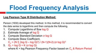 Flood Frequency Analysis
Log Pearson Type III Distribution Method:
Person (1930) developed this method. In this method, it is recommended to convert
the data series to logarithms and then compute the following.
1. Compute Logarithms of flow log Q
2. Estimate Average of log Q
3. Compute Standard Deviation σ log Q
4. Compute Skew Coefficient,
Cs = (N Σ (log Q – log Q)3) / (N-1)(N-2) (σ log Q)3
5. QT = log Q + K (σ log Q)
where K = log Pearson Frequency Factor based on Cs & Return Period
 