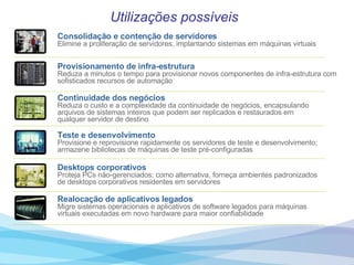Utilizações possíveis Consolidação   e   contenção   de   servidores Elimine   a   proliferação   de   servidores,   implantando   sistemas   em   máquinas   virtuais Provisionamento   de   infra-estrutura Reduza   a   minutos   o   tempo   para   provisionar   novos   componentes   de   infra-estrutura   com   sofisticados   recursos   de   automação   Continuidade  dos  negócios Reduza   o   custo   e   a   complexidade   da   continuidade   de   negócios,   encapsulando   arquivos   de   sistemas   inteiros   que   podem   ser   replicados   e   restaurados   em   qualquer   servidor   de   destino Teste   e   desenvolvimento Provisione   e   reprovisione   rapidamente   os   servidores   de   teste   e   desenvolvimento;   armazene   bibliotecas   de   máquinas   de   teste   pré-configuradas Desktops   corporativos Proteja   PCs   não-gerenciados;   como   alternativa,   forneça   ambientes   padronizados   de   desktops   corporativos   residentes   em   servidores   Realocação  de   aplicativos   legados Migre   sistemas   operacionais   e   aplicativos   de   software   legados   para   máquinas   virtuais   executadas   em   novo   hardware   para   maior   confiabilidade 