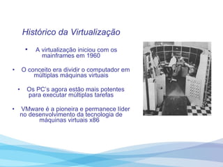 Histórico da Virtualização A virtualização iniciou com os mainframes em 1960 O conceito era dividir o computador em múltiplas máquinas virtuais Os PC’s agora estão mais potentes para executar múltiplas tarefas VMware é a pioneira e permanece líder no desenvolvimento da tecnologia de máquinas virtuais x86  