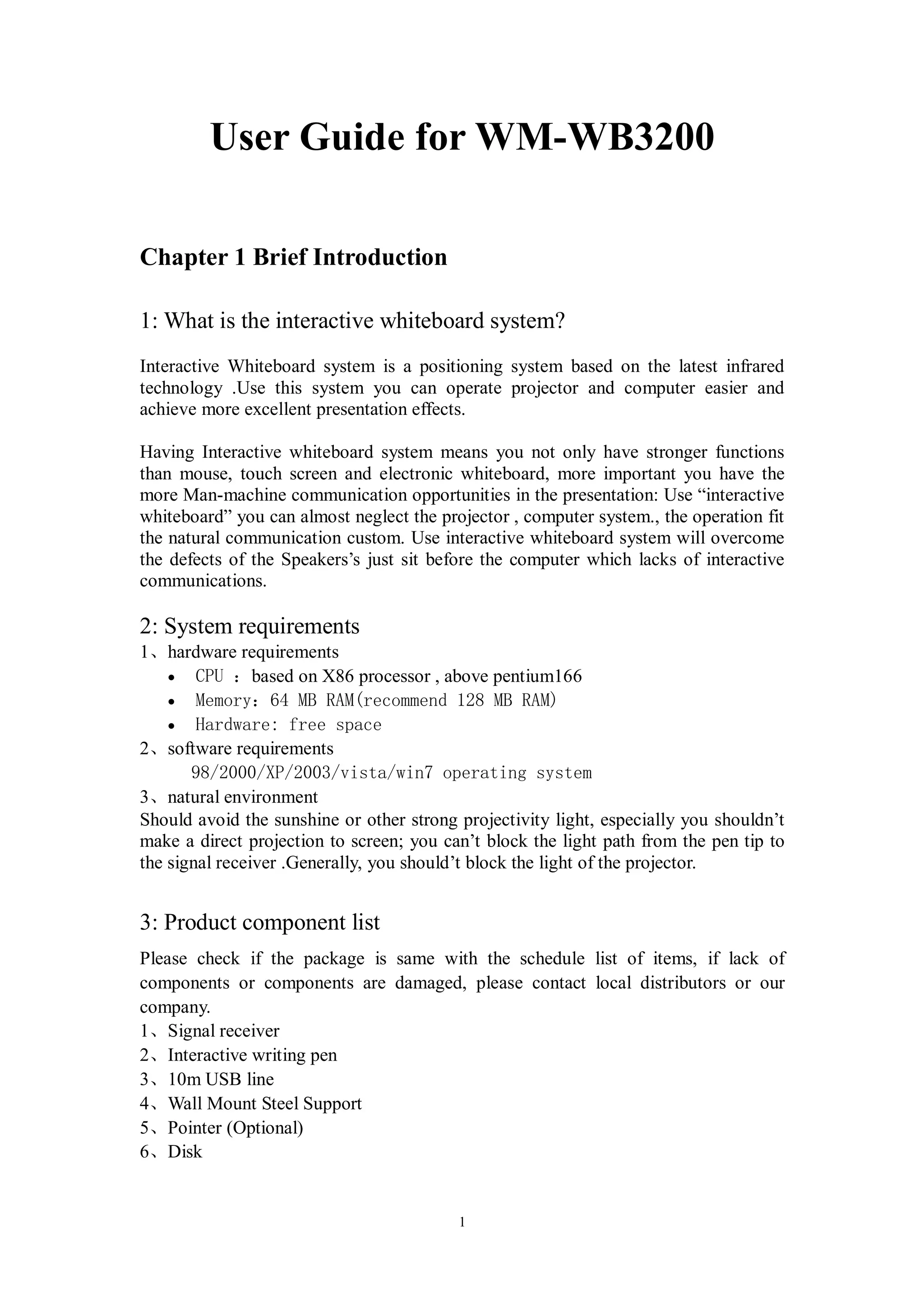 User Guide for WM-WB3200

Chapter 1 Brief Introduction

1: What is the interactive whiteboard system?
Interactive Whiteboard system is a positioning system based on the latest infrared
technology .Use this system you can operate projector and computer easier and
achieve more excellent presentation effects.

Having Interactive whiteboard system means you not only have stronger functions
than mouse, touch screen and electronic whiteboard, more important you have the
more Man-machine communication opportunities in the presentation: Use “interactive
whiteboard” you can almost neglect the projector , computer system., the operation fit
the natural communication custom. Use interactive whiteboard system will overcome
the defects of the Speakers’s just sit before the computer which lacks of interactive
communications.

2: System requirements
1、hardware requirements
    · CPU ：based on X86 processor , above pentium166
    · Memory：64 MB RAM(recommend 128 MB RAM)
    · Hardware: free space
2、software requirements
       98/2000/XP/2003/vista/win7 operating system
3、natural environment
Should avoid the sunshine or other strong projectivity light, especially you shouldn’t
make a direct projection to screen; you can’t block the light path from the pen tip to
the signal receiver .Generally, you should’t block the light of the projector.


3: Product component list
Please check if the package is same with the schedule list of items, if lack of
components or components are damaged, please contact local distributors or our
company.
1、Signal receiver
2、Interactive writing pen
3、10m USB line
4、Wall Mount Steel Support
5、Pointer (Optional)
6、Disk


                                          1
 