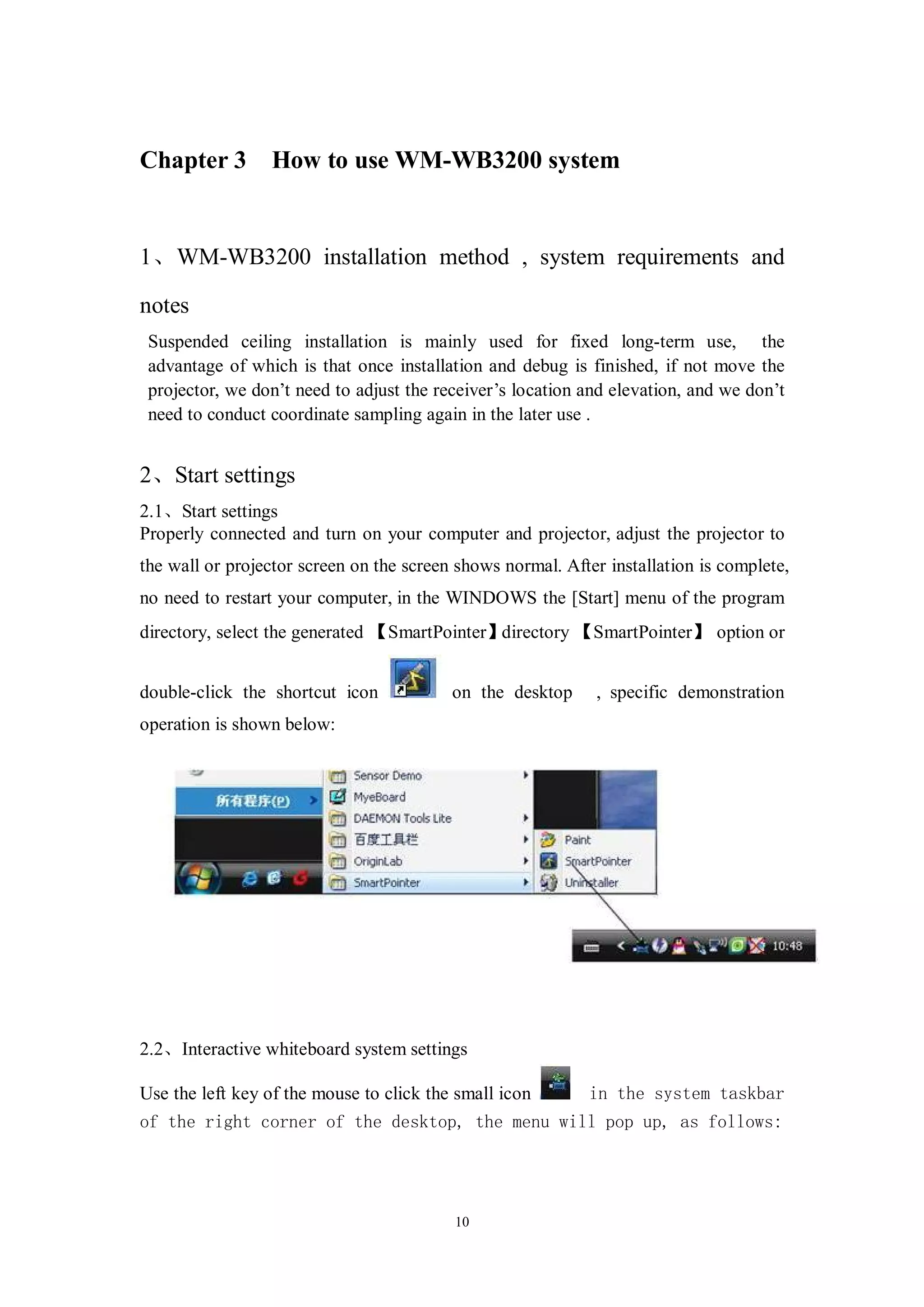Chapter 3        How to use WM-WB3200 system


1、WM-WB3200 installation method , system requirements and

notes
 Suspended ceiling installation is mainly used for fixed long-term use, the
 advantage of which is that once installation and debug is finished, if not move the
 projector, we don’t need to adjust the receiver’s location and elevation, and we don’t
 need to conduct coordinate sampling again in the later use .


2、Start settings
2.1、Start settings
Properly connected and turn on your computer and projector, adjust the projector to
the wall or projector screen on the screen shows normal. After installation is complete,
no need to restart your computer, in the WINDOWS the [Start] menu of the program
directory, select the generated 【SmartPointer】directory 【SmartPointer】 option or


double-click the shortcut icon            on the desktop     , specific demonstration
operation is shown below:




2.2、Interactive whiteboard system settings

Use the left key of the mouse to click the small icon       in the system taskbar
of the right corner of the desktop, the menu will pop up, as follows:




                                          10
 