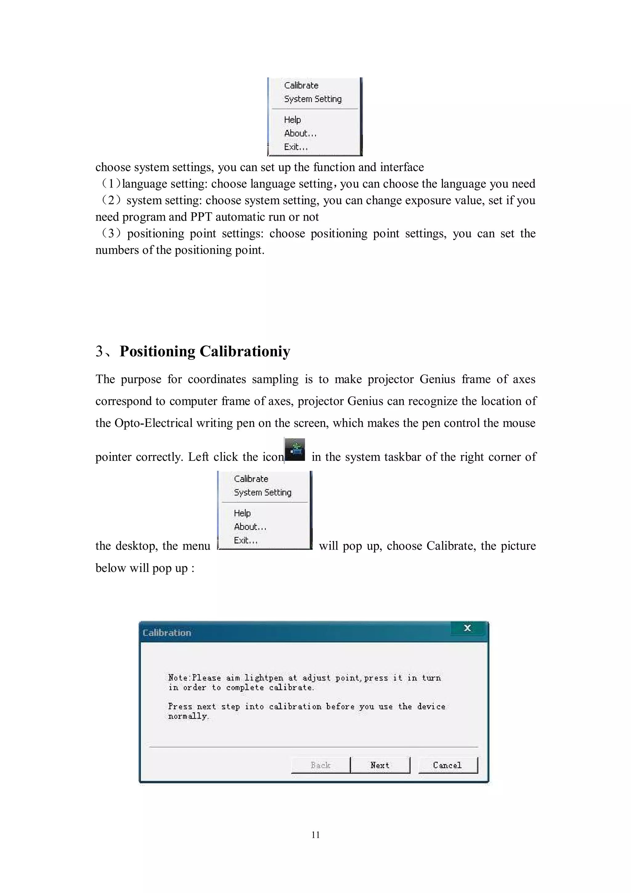 choose system settings, you can set up the function and interface
（1）  language setting: choose language setting， can choose the language you need
                                                you
（2）system setting: choose system setting, you can change exposure value, set if you
need program and PPT automatic run or not
（3）positioning point settings: choose positioning point settings, you can set the
numbers of the positioning point.




3、Positioning Calibrationiy
The purpose for coordinates sampling is to make projector Genius frame of axes
correspond to computer frame of axes, projector Genius can recognize the location of
the Opto-Electrical writing pen on the screen, which makes the pen control the mouse

pointer correctly. Left click the icon   in the system taskbar of the right corner of




the desktop, the menu                     will pop up, choose Calibrate, the picture
below will pop up :




                                         11
 