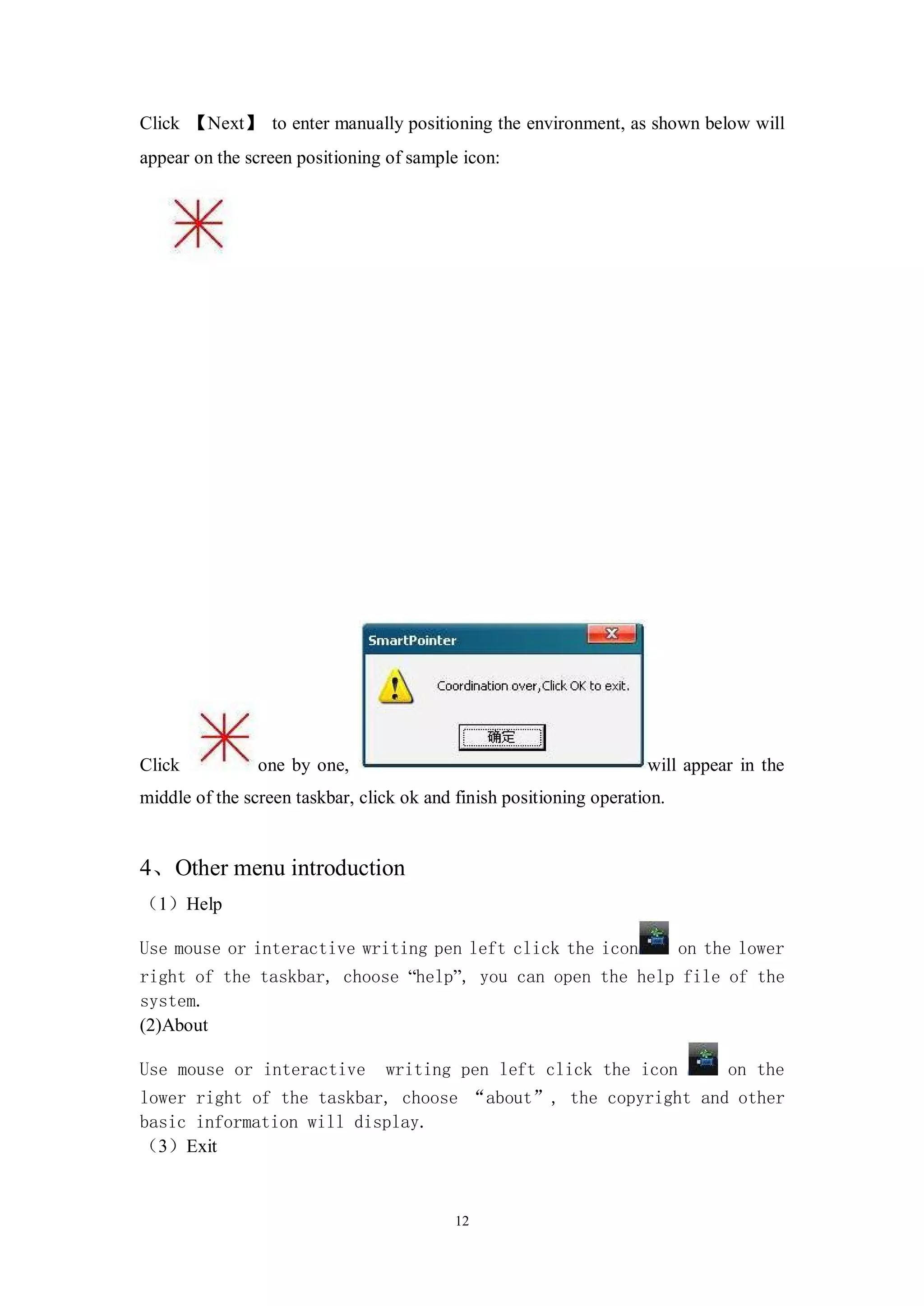 Click 【Next】 to enter manually positioning the environment, as shown below will
appear on the screen positioning of sample icon:




Click           one by one,                                          will appear in the
middle of the screen taskbar, click ok and finish positioning operation.


4、Other menu introduction
（1）Help

Use mouse or interactive writing pen left click the icon                   on the lower
right of the taskbar, choose “help”, you can open the help file of the
system.
(2)About

Use mouse or interactive         writing pen left click the icon                on the
lower right of the taskbar, choose “about”, the copyright and other
basic information will display.
（3）Exit


                                           12
 