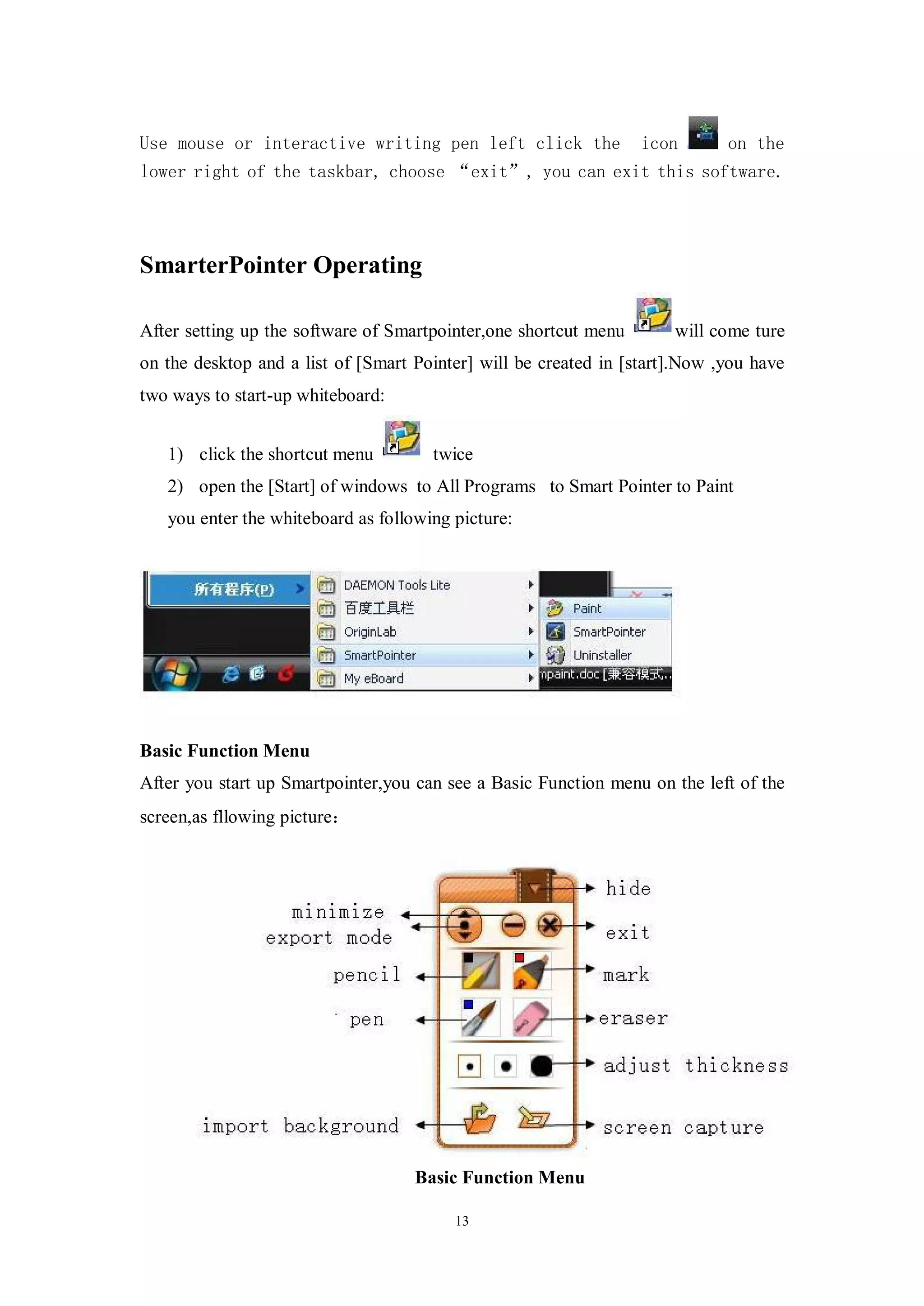 Use mouse or interactive writing pen left click the               icon       on the
lower right of the taskbar, choose “exit”, you can exit this software.




SmarterPointer Operating

After setting up the software of Smartpointer,one shortcut menu       will come ture
on the desktop and a list of [Smart Pointer] will be created in [start].Now ,you have
two ways to start-up whiteboard:


   1) click the shortcut menu         twice
   2) open the [Start] of windows to All Programs to Smart Pointer to Paint
   you enter the whiteboard as following picture:




Basic Function Menu
After you start up Smartpointer,you can see a Basic Function menu on the left of the
screen,as fllowing picture：




                                    Basic Function Menu

                                         13
 