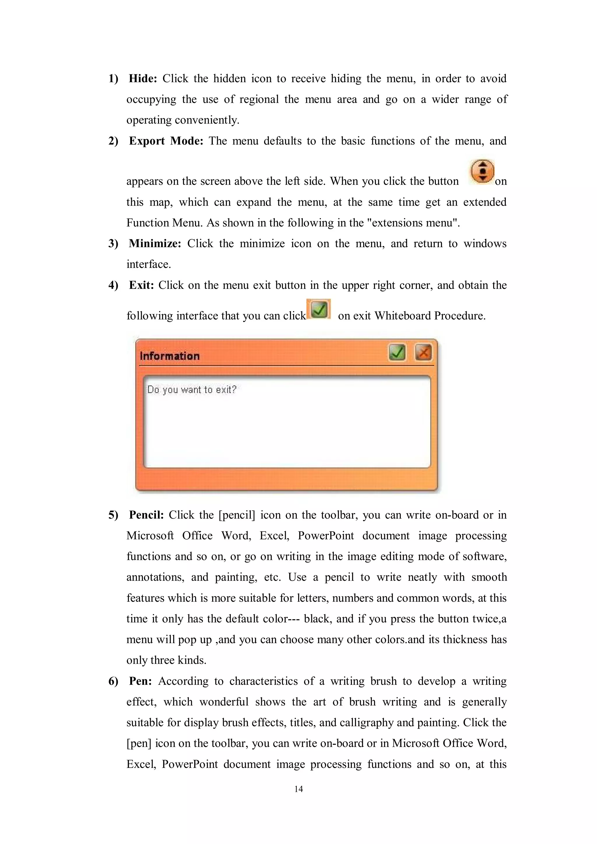 1) Hide: Click the hidden icon to receive hiding the menu, in order to avoid
   occupying the use of regional the menu area and go on a wider range of
   operating conveniently.
2) Export Mode: The menu defaults to the basic functions of the menu, and


   appears on the screen above the left side. When you click the button            on
   this map, which can expand the menu, at the same time get an extended
   Function Menu. As shown in the following in the "extensions menu".
3) Minimize: Click the minimize icon on the menu, and return to windows
   interface.
4) Exit: Click on the menu exit button in the upper right corner, and obtain the

   following interface that you can click        on exit Whiteboard Procedure.




5) Pencil: Click the [pencil] icon on the toolbar, you can write on-board or in
   Microsoft Office Word, Excel, PowerPoint document image processing
   functions and so on, or go on writing in the image editing mode of software,
   annotations, and painting, etc. Use a pencil to write neatly with smooth
   features which is more suitable for letters, numbers and common words, at this
   time it only has the default color--- black, and if you press the button twice,a
   menu will pop up ,and you can choose many other colors.and its thickness has
   only three kinds.
6) Pen: According to characteristics of a writing brush to develop a writing
   effect, which wonderful shows the art of brush writing and is generally
   suitable for display brush effects, titles, and calligraphy and painting. Click the
   [pen] icon on the toolbar, you can write on-board or in Microsoft Office Word,
   Excel, PowerPoint document image processing functions and so on, at this

                                       14
 