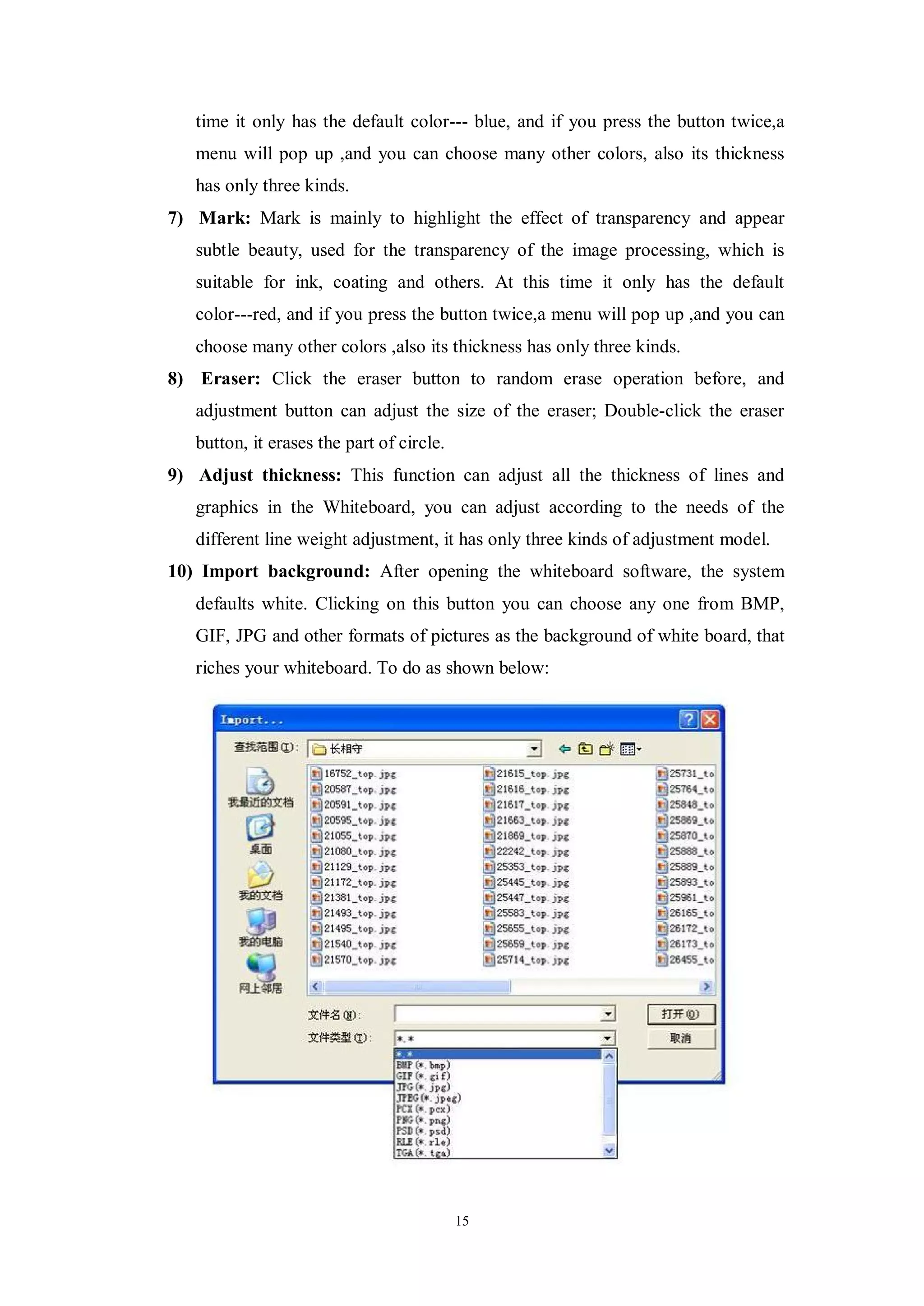time it only has the default color--- blue, and if you press the button twice,a
   menu will pop up ,and you can choose many other colors, also its thickness
   has only three kinds.
7) Mark: Mark is mainly to highlight the effect of transparency and appear
   subtle beauty, used for the transparency of the image processing, which is
   suitable for ink, coating and others. At this time it only has the default
   color---red, and if you press the button twice,a menu will pop up ,and you can
   choose many other colors ,also its thickness has only three kinds.
8) Eraser: Click the eraser button to random erase operation before, and
   adjustment button can adjust the size of the eraser; Double-click the eraser
   button, it erases the part of circle.
9) Adjust thickness: This function can adjust all the thickness of lines and
   graphics in the Whiteboard, you can adjust according to the needs of the
   different line weight adjustment, it has only three kinds of adjustment model.
10) Import background: After opening the whiteboard software, the system
   defaults white. Clicking on this button you can choose any one from BMP,
   GIF, JPG and other formats of pictures as the background of white board, that
   riches your whiteboard. To do as shown below:




                                           15
 