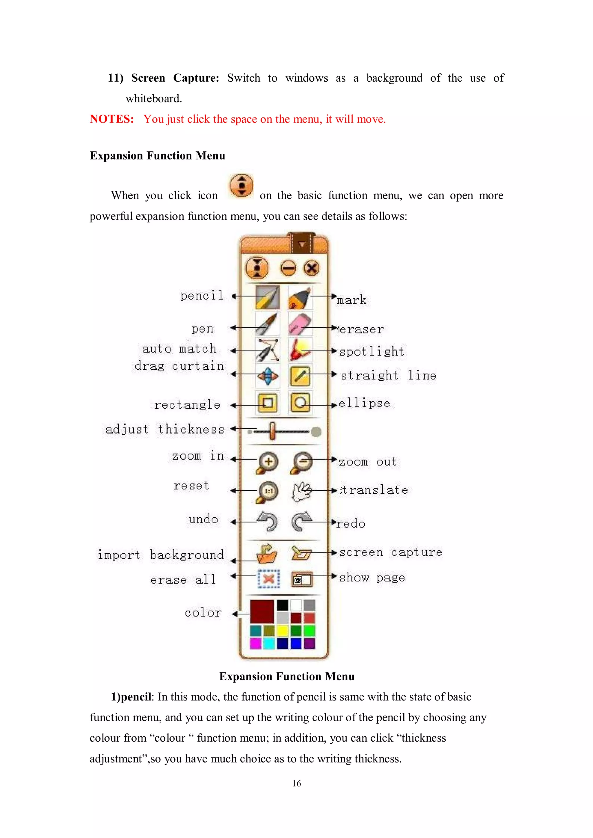 11) Screen Capture: Switch to windows as a background of the use of
       whiteboard.
NOTES: You just click the space on the menu, it will move.


Expansion Function Menu


    When you click icon             on the basic function menu, we can open more
powerful expansion function menu, you can see details as follows:




                           Expansion Function Menu
    1)pencil: In this mode, the function of pencil is same with the state of basic
function menu, and you can set up the writing colour of the pencil by choosing any
colour from “colour “ function menu; in addition, you can click “thickness
adjustment”,so you have much choice as to the writing thickness.

                                           16
 