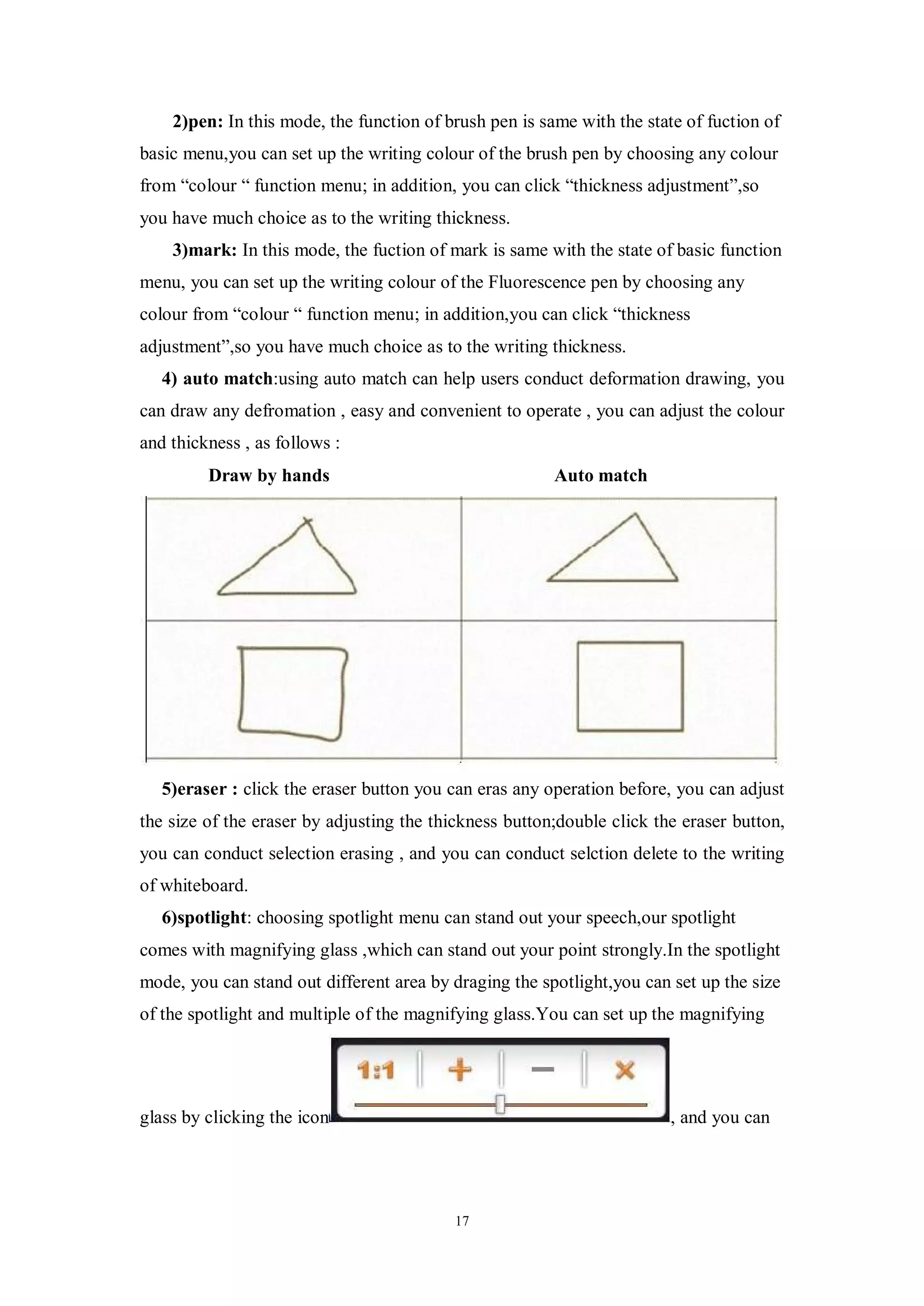 2)pen: In this mode, the function of brush pen is same with the state of fuction of
basic menu,you can set up the writing colour of the brush pen by choosing any colour
from “colour “ function menu; in addition, you can click “thickness adjustment”,so
you have much choice as to the writing thickness.
    3)mark: In this mode, the fuction of mark is same with the state of basic function
menu, you can set up the writing colour of the Fluorescence pen by choosing any
colour from “colour “ function menu; in addition,you can click “thickness
adjustment”,so you have much choice as to the writing thickness.
   4) auto match:using auto match can help users conduct deformation drawing, you
can draw any defromation , easy and convenient to operate , you can adjust the colour
and thickness , as follows :
         Draw by hands                                  Auto match




   5)eraser : click the eraser button you can eras any operation before, you can adjust
the size of the eraser by adjusting the thickness button;double click the eraser button,
you can conduct selection erasing , and you can conduct selction delete to the writing
of whiteboard.
   6)spotlight: choosing spotlight menu can stand out your speech,our spotlight
comes with magnifying glass ,which can stand out your point strongly.In the spotlight
mode, you can stand out different area by draging the spotlight,you can set up the size
of the spotlight and multiple of the magnifying glass.You can set up the magnifying




glass by clicking the icon                                              , and you can




                                           17
 