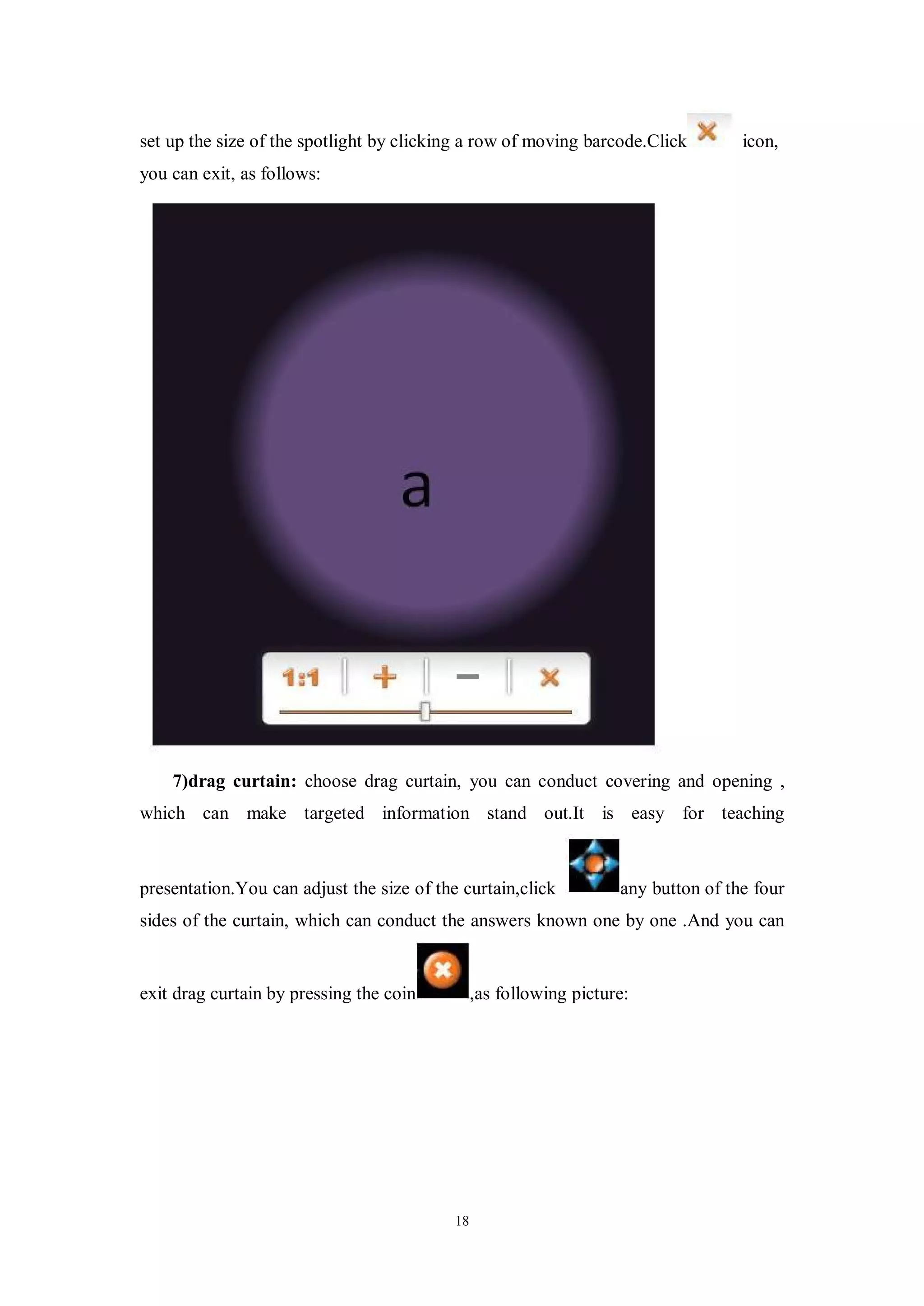 set up the size of the spotlight by clicking a row of moving barcode.Click          icon,
you can exit, as follows:




    7)drag curtain: choose drag curtain, you can conduct covering and opening ,
which can make targeted information stand out.It is easy for teaching



presentation.You can adjust the size of the curtain,click           any button of the four
sides of the curtain, which can conduct the answers known one by one .And you can


exit drag curtain by pressing the coin          ,as following picture:




                                           18
 