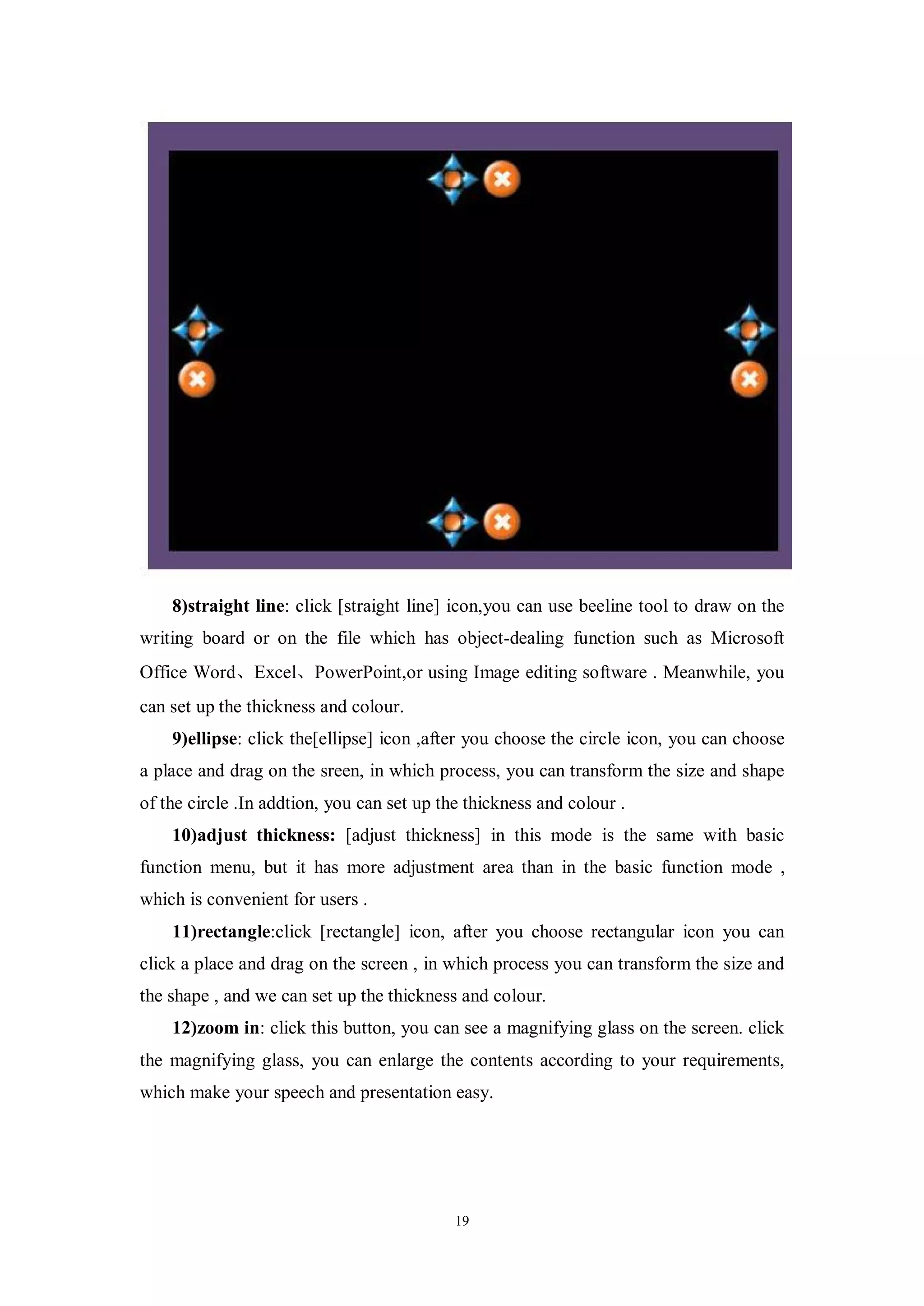 8)straight line: click [straight line] icon,you can use beeline tool to draw on the
writing board or on the file which has object-dealing function such as Microsoft
Office Word、Excel、PowerPoint,or using Image editing software . Meanwhile, you
can set up the thickness and colour.
    9)ellipse: click the[ellipse] icon ,after you choose the circle icon, you can choose
a place and drag on the sreen, in which process, you can transform the size and shape
of the circle .In addtion, you can set up the thickness and colour .
    10)adjust thickness: [adjust thickness] in this mode is the same with basic
function menu, but it has more adjustment area than in the basic function mode ,
which is convenient for users .
    11)rectangle:click [rectangle] icon, after you choose rectangular icon you can
click a place and drag on the screen , in which process you can transform the size and
the shape , and we can set up the thickness and colour.
    12)zoom in: click this button, you can see a magnifying glass on the screen. click
the magnifying glass, you can enlarge the contents according to your requirements,
which make your speech and presentation easy.




                                            19
 