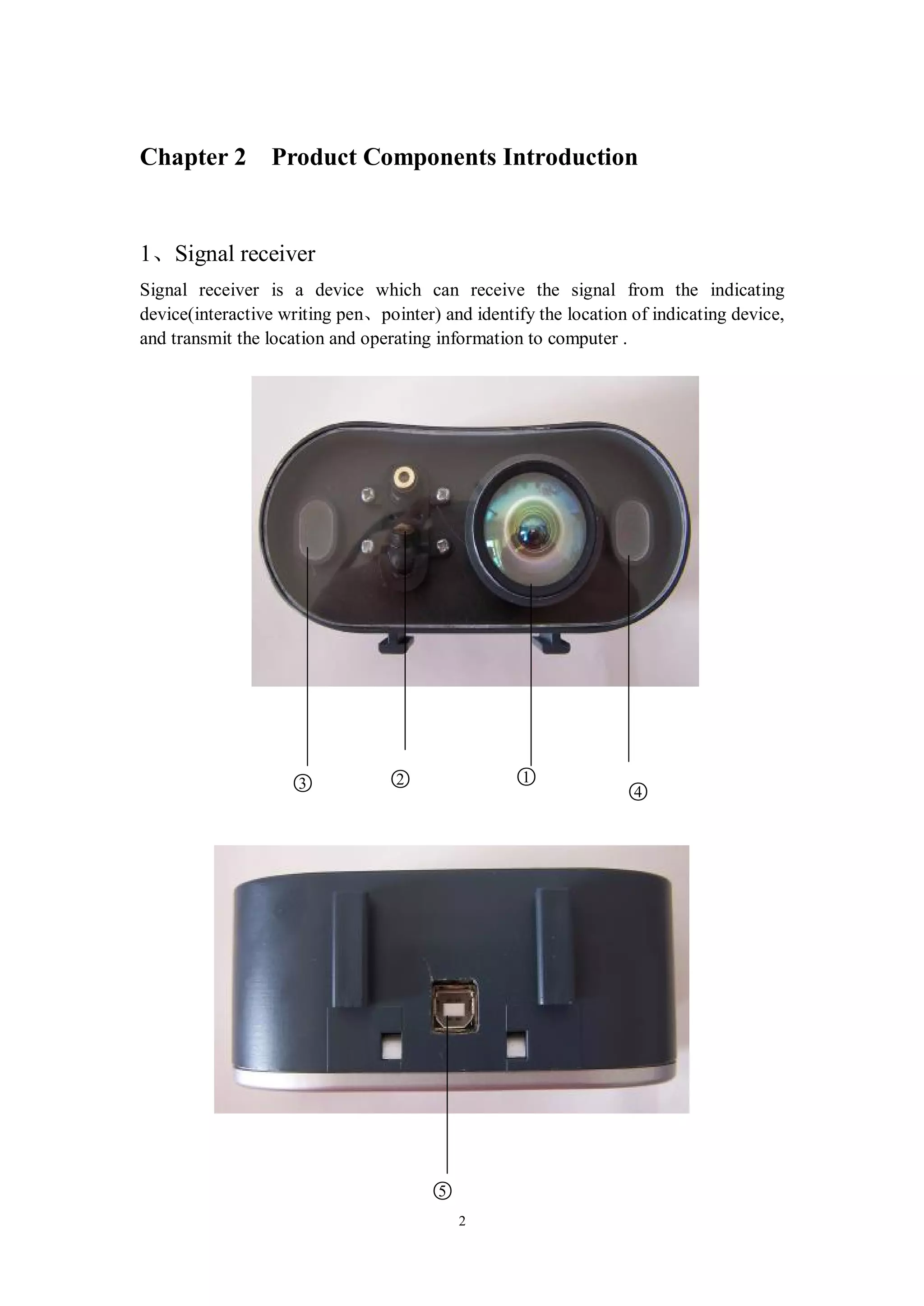 Chapter 2 Product Components Introduction


1、Signal receiver
Signal receiver is a device which can receive the signal from the indicating
device(interactive writing pen、pointer) and identify the location of indicating device,
and transmit the location and operating information to computer .




                    ○
                    3            ○
                                 2                ○
                                                  1
                                                                 ○
                                                                 4




                                       ○
                                       5
                                           2
 
