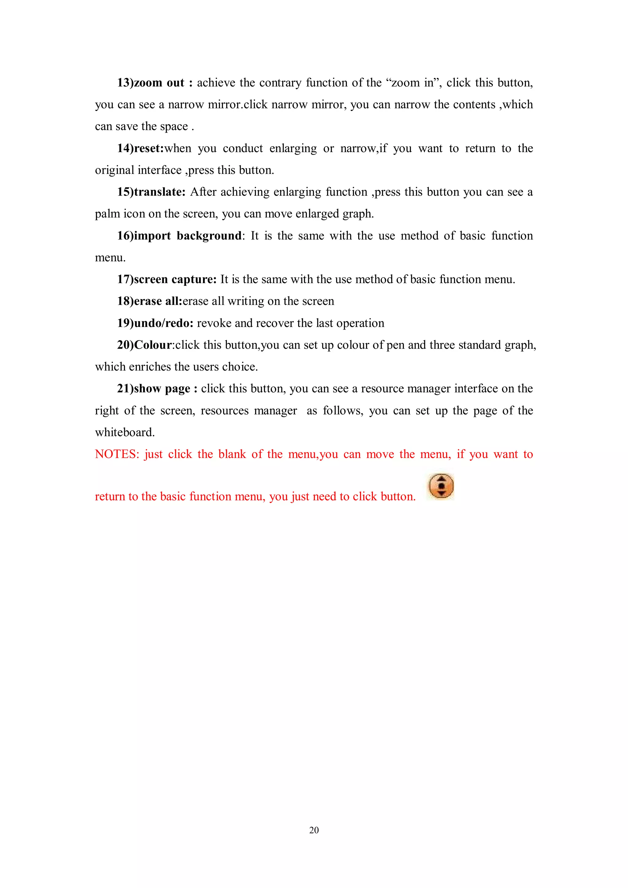 13)zoom out : achieve the contrary function of the “zoom in”, click this button,
you can see a narrow mirror.click narrow mirror, you can narrow the contents ,which
can save the space .
    14)reset:when you conduct enlarging or narrow,if you want to return to the
original interface ,press this button.
    15)translate: After achieving enlarging function ,press this button you can see a
palm icon on the screen, you can move enlarged graph.
    16)import background: It is the same with the use method of basic function
menu.
    17)screen capture: It is the same with the use method of basic function menu.
    18)erase all:erase all writing on the screen
    19)undo/redo: revoke and recover the last operation
    20)Colour:click this button,you can set up colour of pen and three standard graph,
which enriches the users choice.
    21)show page : click this button, you can see a resource manager interface on the
right of the screen, resources manager as follows, you can set up the page of the
whiteboard.
NOTES: just click the blank of the menu,you can move the menu, if you want to


return to the basic function menu, you just need to click button.




                                           20
 