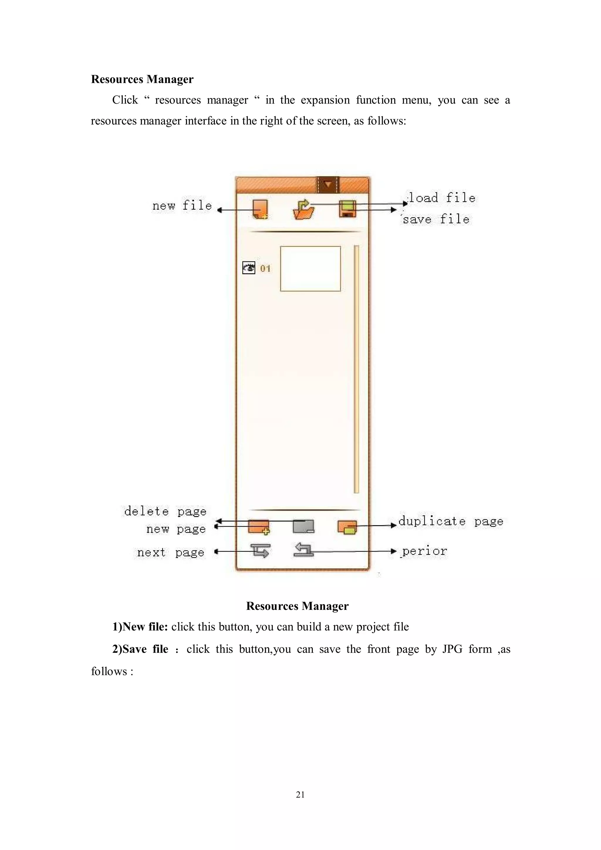 Resources Manager
    Click “ resources manager “ in the expansion function menu, you can see a
resources manager interface in the right of the screen, as follows:




                                Resources Manager
    1)New file: click this button, you can build a new project file
    2)Save file ：click this button,you can save the front page by JPG form ,as
follows :




                                           21
 