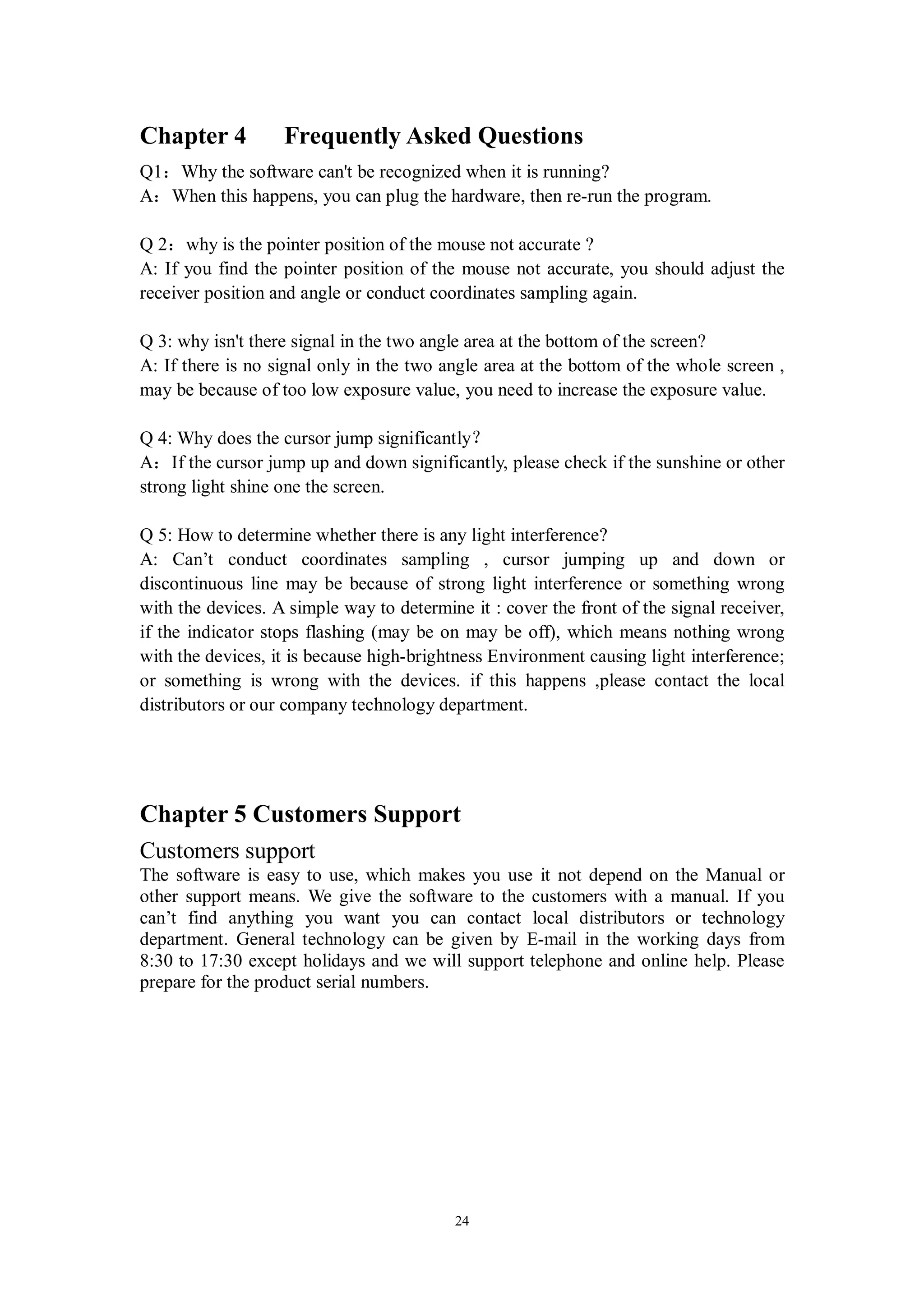 Chapter 4          Frequently Asked Questions
Q1：Why the software can't be recognized when it is running?
A：When this happens, you can plug the hardware, then re-run the program.

Q 2：why is the pointer position of the mouse not accurate ?
A: If you find the pointer position of the mouse not accurate, you should adjust the
receiver position and angle or conduct coordinates sampling again.

Q 3: why isn't there signal in the two angle area at the bottom of the screen?
A: If there is no signal only in the two angle area at the bottom of the whole screen ,
may be because of too low exposure value, you need to increase the exposure value.

Q 4: Why does the cursor jump significantly？
A：If the cursor jump up and down significantly, please check if the sunshine or other
strong light shine one the screen.

Q 5: How to determine whether there is any light interference?
A: Can’t conduct coordinates sampling , cursor jumping up and down or
discontinuous line may be because of strong light interference or something wrong
with the devices. A simple way to determine it : cover the front of the signal receiver,
if the indicator stops flashing (may be on may be off), which means nothing wrong
with the devices, it is because high-brightness Environment causing light interference;
or something is wrong with the devices. if this happens ,please contact the local
distributors or our company technology department.




Chapter 5 Customers Support
Customers support
The software is easy to use, which makes you use it not depend on the Manual or
other support means. We give the software to the customers with a manual. If you
can’t find anything you want you can contact local distributors or technology
department. General technology can be given by E-mail in the working days from
8:30 to 17:30 except holidays and we will support telephone and online help. Please
prepare for the product serial numbers.




                                           24
 