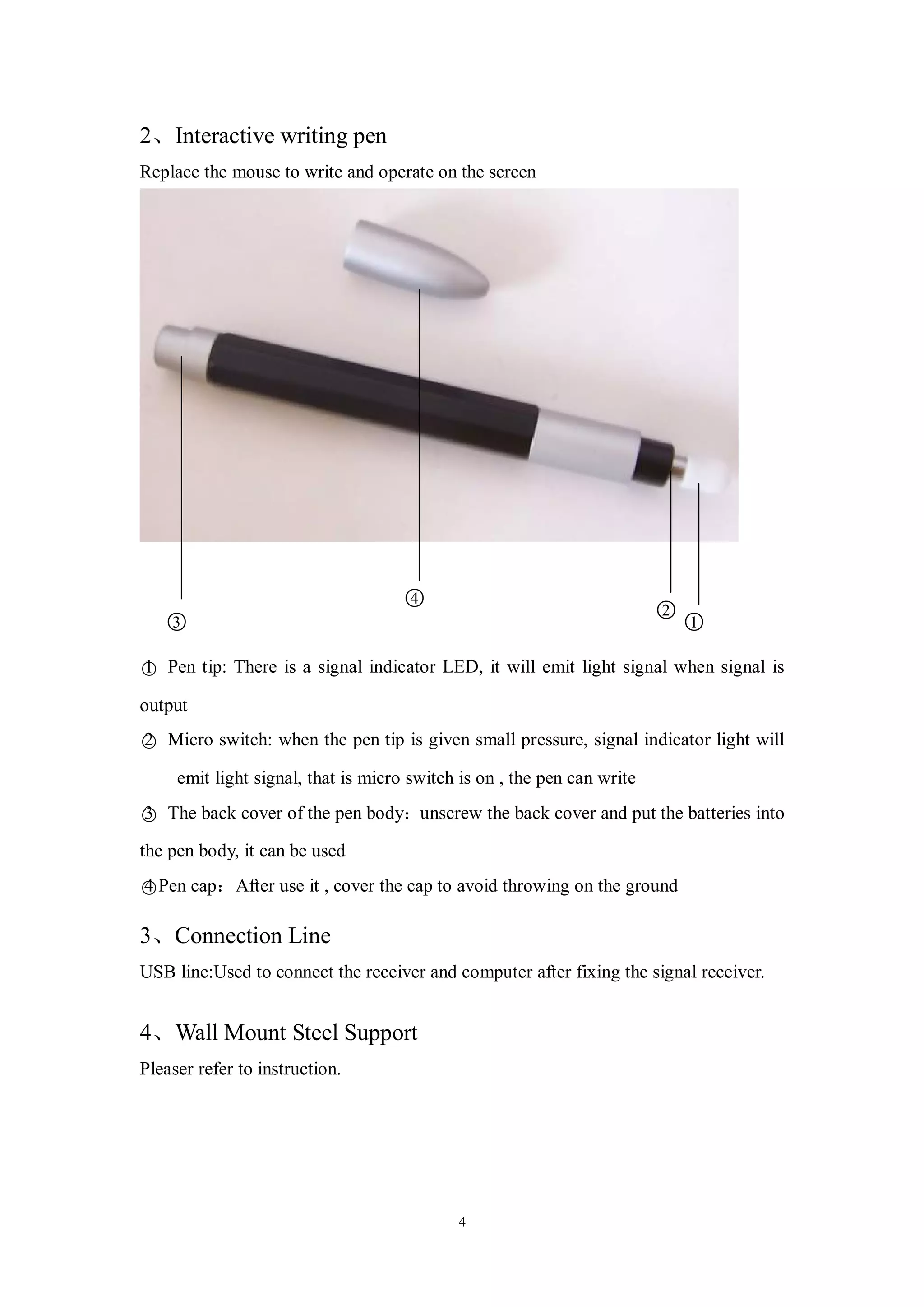 2、Interactive writing pen
Replace the mouse to write and operate on the screen




                                    ○
                                    4
                                                                         ○○
                                                                         2
   ○
   3                                                                       1

○ Pen tip: There is a signal indicator LED, it will emit light signal when signal is
1

output

○ Micro switch: when the pen tip is given small pressure, signal indicator light will
2

     emit light signal, that is micro switch is on , the pen can write

○ The back cover of the pen body：unscrew the back cover and put the batteries into
3

the pen body, it can be used

○Pen cap：After use it , cover the cap to avoid throwing on the ground
4

3、Connection Line
USB line:Used to connect the receiver and computer after fixing the signal receiver.


4、Wall Mount Steel Support
Pleaser refer to instruction.




                                            4
 