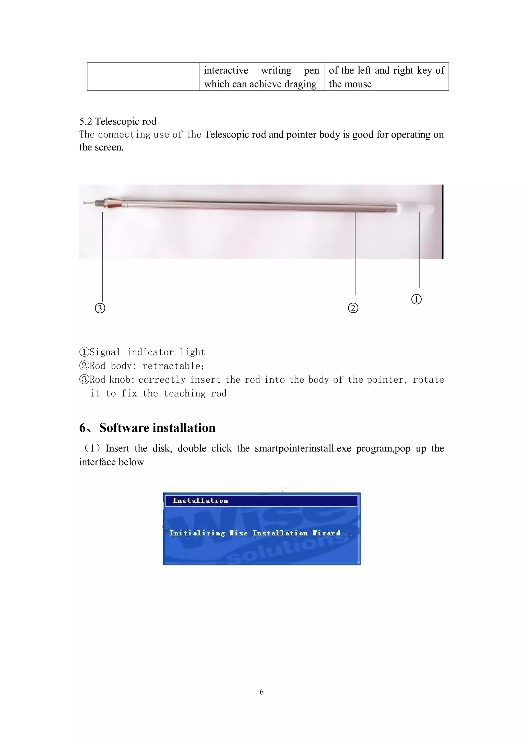 interactive writing pen of the left and right key of
                            which can achieve draging the mouse


5.2 Telescopic rod
The connecting use of the Telescopic rod and pointer body is good for operating on
the screen.




                                                                          ○
                                                                          1
   ○
   3                                                        ○
                                                            2



①Signal indicator light
②Rod body: retractable；
③Rod knob: correctly insert the rod into the body of the pointer, rotate
 it to fix the teaching rod


6、Software installation
（1）Insert the disk, double click the smartpointerinstall.exe program,pop up the
interface below




                                        6
 