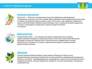 УСЛУГИ
WEBCOM MEDIA
Реклама в YouTube
Это демонстрация вашего рекламного ролика в сети YouTube с возможностью перехода на сайт
вашей компании или на канал в YouTube. Эффективность этого вида рекламы очень высока, так
как ежедневно более 2,5 миллионов пользователей в Беларуси заходят на YouTube и могут стать
вашими клиентами.
Видеореклама
Размещение рекламного ролика в рекламных сетях YouTube, Google, Яндекс, социальных сетях
(ВКонтакте, Facebook, Instagram и Одноклассники) и онлайн-кинотеатрах с возможностью перехода
на сайт. Рекламируя видео в интернете, вы получаете широкий охват целевой аудитории и
оплачиваете только за фактические просмотры и действия.
Реклама в Instagram
Это показы вашего поста в виде графического изображения или видео в ленте Instagram с
возможностью перехода на сайт вашей компании или на аккаунт в Instagram. Это эффективный
инструмент для рекламы среди молодой аудитории от 18 до 34 лет, которая составляет 67 % всех
пользователей.
 