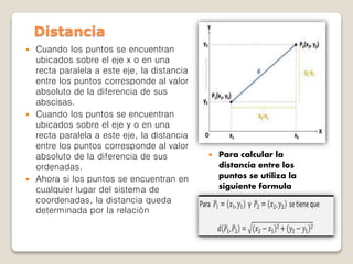  Cuando los puntos se encuentran
ubicados sobre el eje x o en una
recta paralela a este eje, la distancia
entre los puntos corresponde al valor
absoluto de la diferencia de sus
abscisas.
 Cuando los puntos se encuentran
ubicados sobre el eje y o en una
recta paralela a este eje, la distancia
entre los puntos corresponde al valor
absoluto de la diferencia de sus
ordenadas.
 Ahora si los puntos se encuentran en
cualquier lugar del sistema de
coordenadas, la distancia queda
determinada por la relación
Distancia
 Para calcular la
distancia entre los
puntos se utiliza la
siguiente formula
 